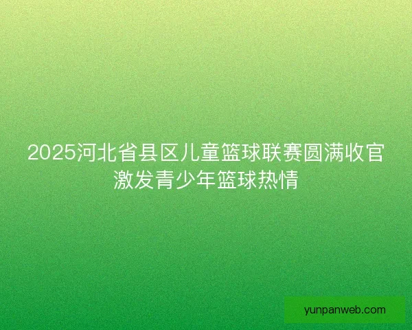 2025河北省县区儿童篮球联赛圆满收官激发青少年篮球热情