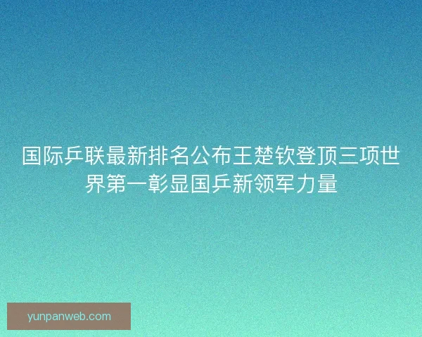 国际乒联最新排名公布王楚钦登顶三项世界第一彰显国乒新领军力量