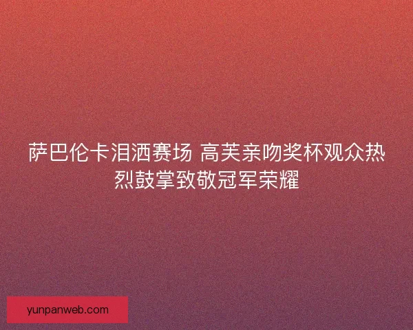 萨巴伦卡泪洒赛场 高芙亲吻奖杯观众热烈鼓掌致敬冠军荣耀