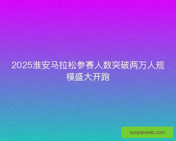 2025淮安马拉松参赛人数突破两万人规模盛大开跑