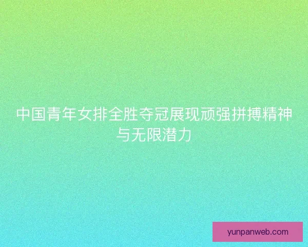 中国青年女排全胜夺冠展现顽强拼搏精神与无限潜力