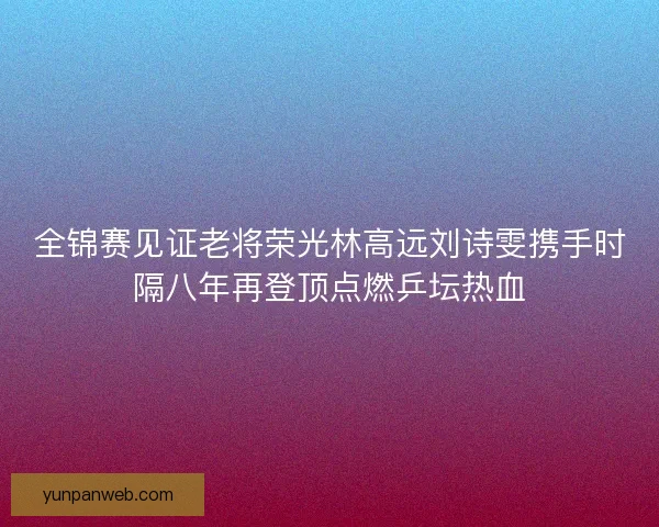 全锦赛见证老将荣光林高远刘诗雯携手时隔八年再登顶点燃乒坛热血