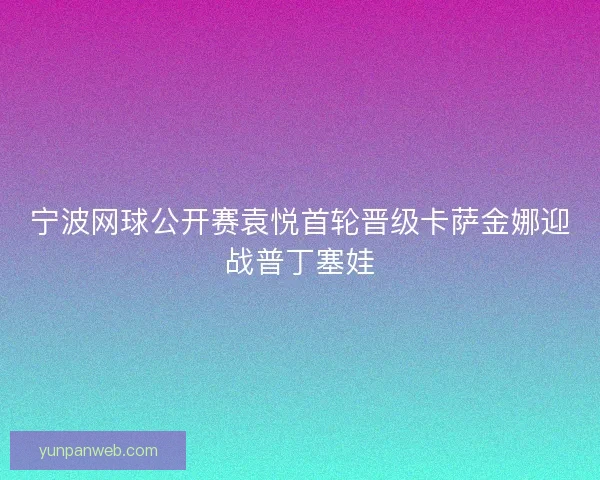 宁波网球公开赛袁悦首轮晋级卡萨金娜迎战普丁塞娃