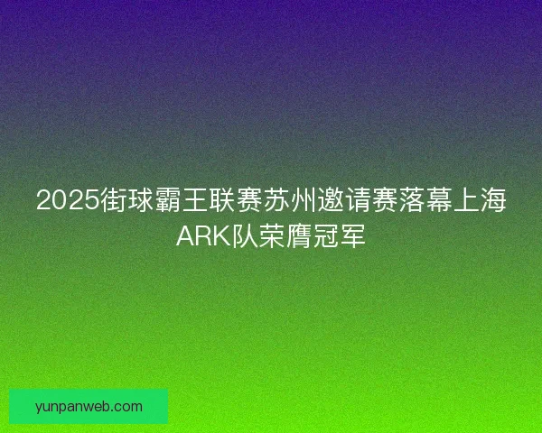 2025街球霸王联赛苏州邀请赛落幕上海ARK队荣膺冠军 2025街球霸王联赛苏州邀请赛落幕上海ARK队荣膺冠军