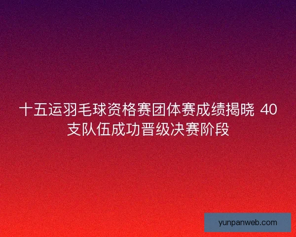十五运羽毛球资格赛团体赛成绩揭晓 40支队伍成功晋级决赛阶段