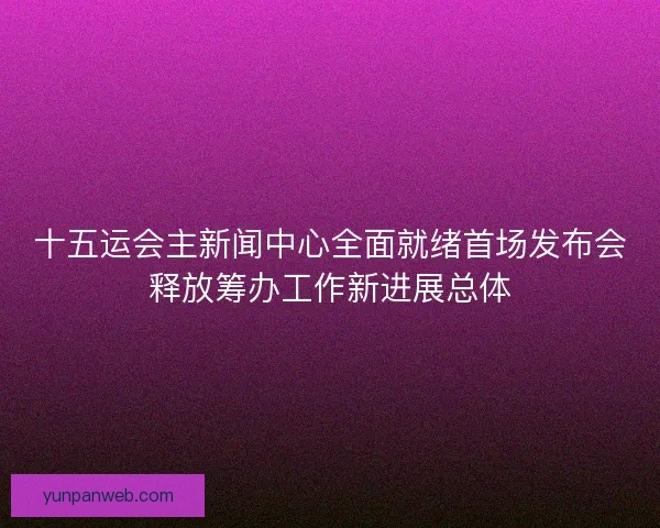 十五运会主新闻中心全面就绪首场发布会释放筹办工作新进展总体 十五运会主新闻中心全面就绪首场发布会释放筹办工作新进展总体