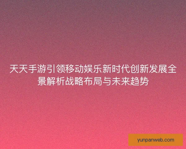 天天手游引领移动娱乐新时代创新发展全景解析战略布局与未来趋势