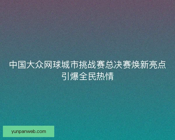中国大众网球城市挑战赛总决赛焕新亮点引爆全民热情