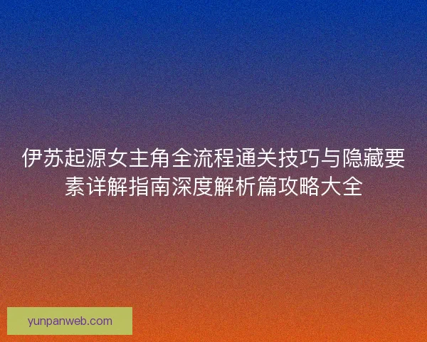 伊苏起源女主角全流程通关技巧与隐藏要素详解指南深度解析篇攻略大全 伊苏起源女主角全流程通关技巧与隐藏要素详解指南深度解析篇攻略大全