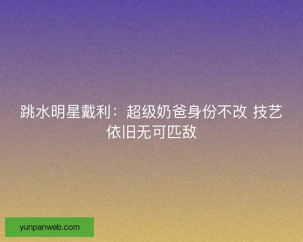 跳水明星戴利:超级奶爸身份不改 技艺依旧无可匹敌 跳水明星戴利:超级奶爸身份不改 技艺依旧无可匹敌