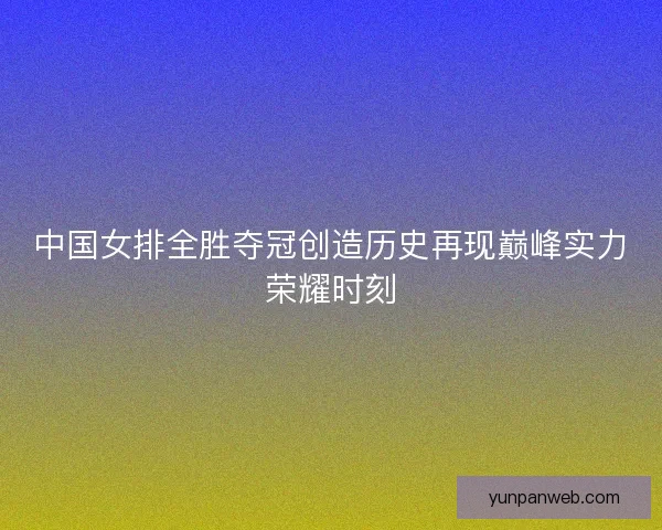 中国女排全胜夺冠创造历史再现巅峰实力荣耀时刻