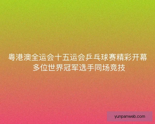 粤港澳全运会十五运会乒乓球赛精彩开幕 多位世界冠军选手同场竞技