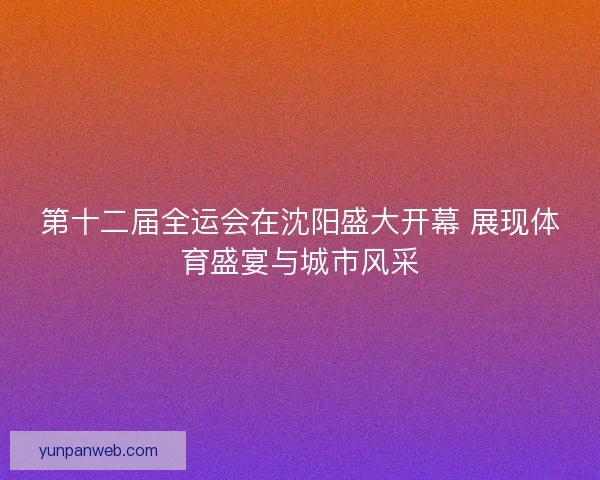 第十二届全运会在沈阳盛大开幕 展现体育盛宴与城市风采