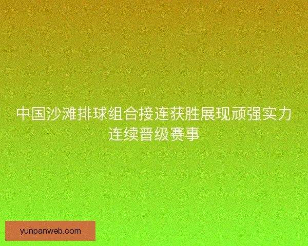 中国沙滩排球组合接连获胜展现顽强实力连续晋级赛事