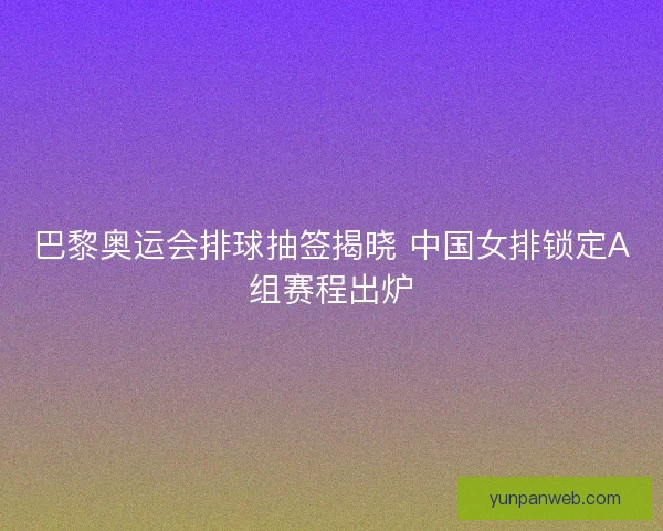 巴黎奥运会排球抽签揭晓 中国女排锁定A组赛程出炉