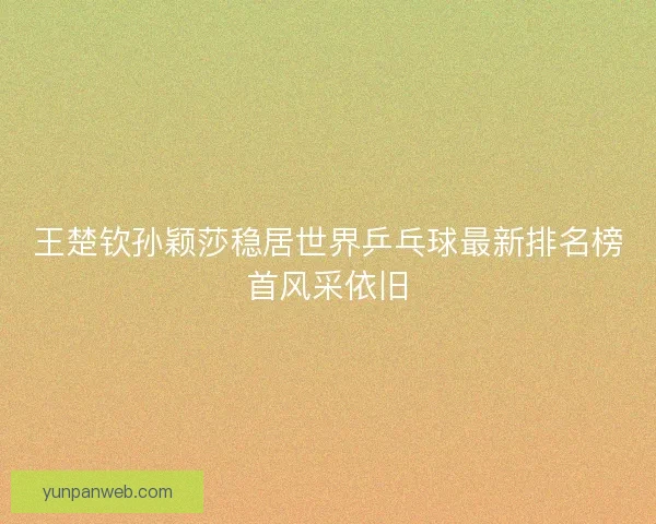 王楚钦孙颖莎稳居世界乒乓球最新排名榜首风采依旧